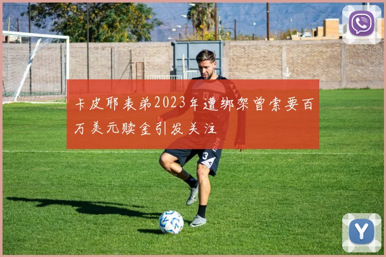 卡皮耶表弟2023年遭绑架曾索要百万美元赎金引发关注