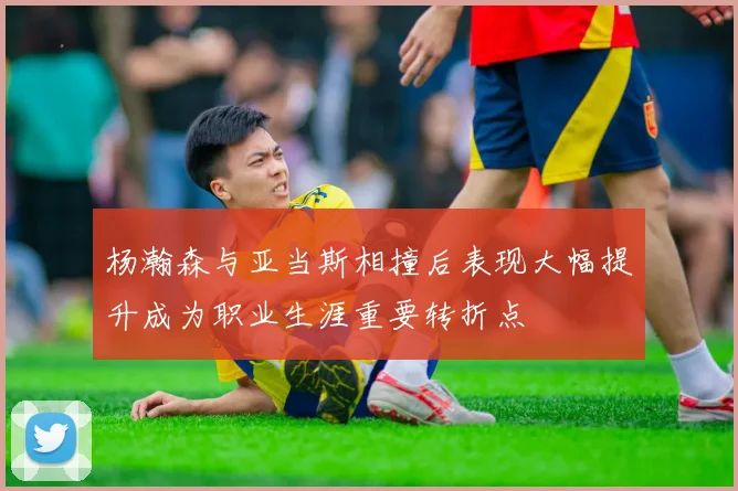 杨瀚森与亚当斯相撞后表现大幅提升成为职业生涯重要转折点