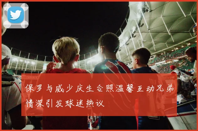 保罗与威少庆生合照温馨互动兄弟情深引发球迷热议