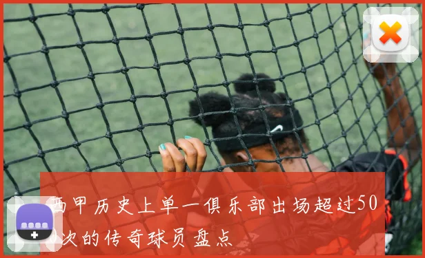 西甲历史上单一俱乐部出场超过500次的传奇球员盘点