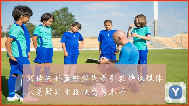 刘传兴补篮频频失手引发热议媒体人质疑其竞技状态与水平