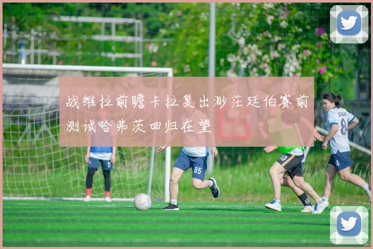 战维拉前瞻卡拉复出渺茫廷伯赛前测试哈弗茨回归在望