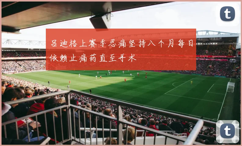 吕迪格上赛季忍痛坚持八个月每日依赖止痛药直至手术