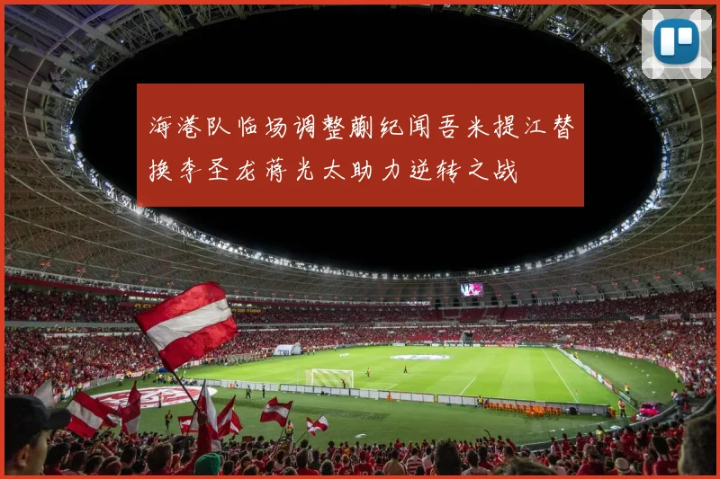 海港队临场调整蒯纪闻吾米提江替换李圣龙蒋光太助力逆转之战