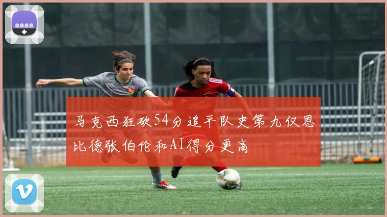 马克西狂砍54分追平队史第九仅恩比德张伯伦和AI得分更高