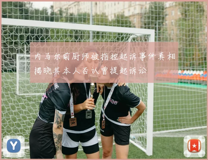 内马尔前厨师被指控起诉事件真相揭晓其本人否认曾提起诉讼