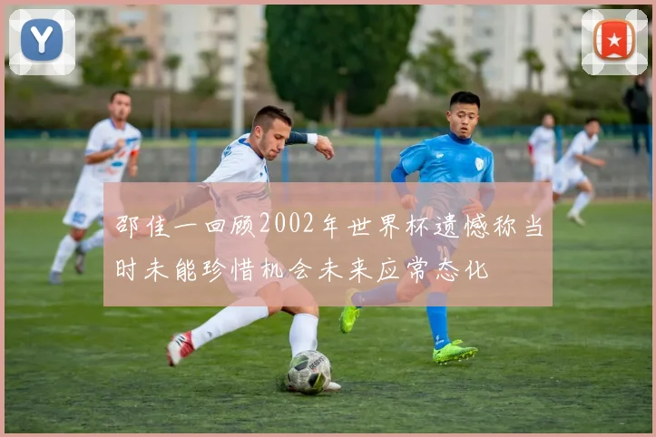 邵佳一回顾2002年世界杯遗憾称当时未能珍惜机会未来应常态化