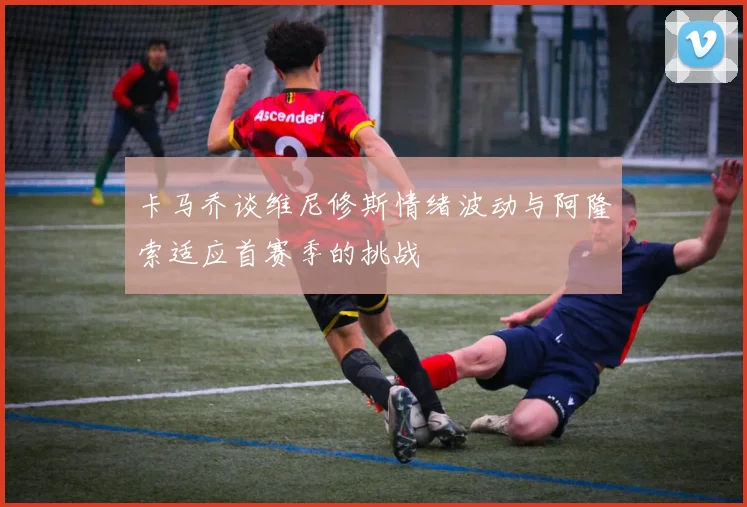 卡马乔谈维尼修斯情绪波动与阿隆索适应首赛季的挑战