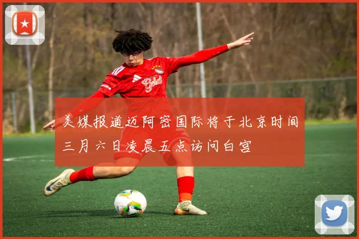 美媒报道迈阿密国际将于北京时间三月六日凌晨五点访问白宫