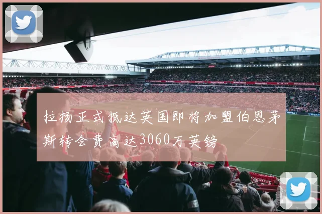 拉扬正式抵达英国即将加盟伯恩茅斯转会费高达3060万英镑