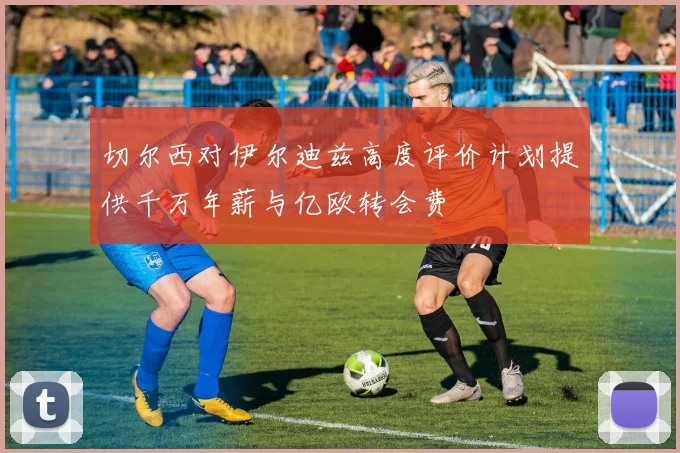 切尔西对伊尔迪兹高度评价计划提供千万年薪与亿欧转会费
